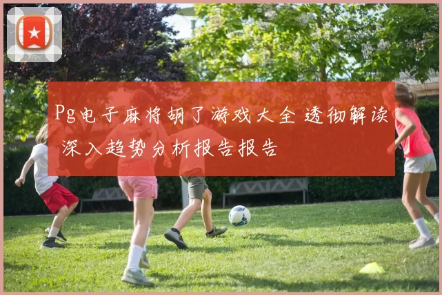 Pg电子麻将胡了游戏大全 透彻解读 深入趋势分析报告报告