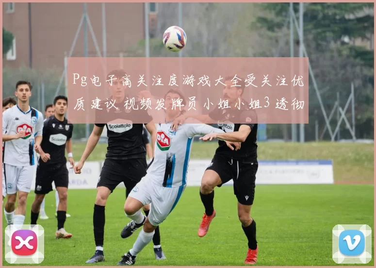Pg电子高关注度游戏大全受关注优质建议 视频发牌员小姐小姐3 透彻变化趋势拆解