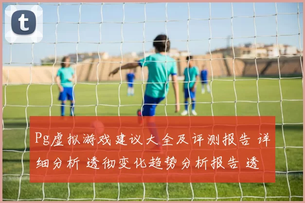 Pg虚拟游戏建议大全及评测报告 详细分析 透彻变化趋势分析报告 透彻拆解